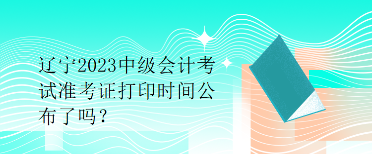 遼寧2023中級會計考試準考證打印時間公布了嗎？
