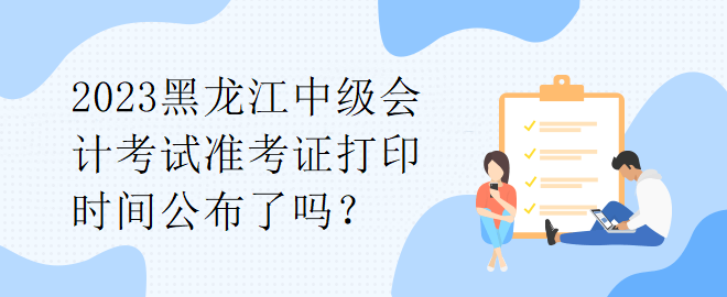 2023黑龍江中級(jí)會(huì)計(jì)考試準(zhǔn)考證打印時(shí)間公布了嗎？