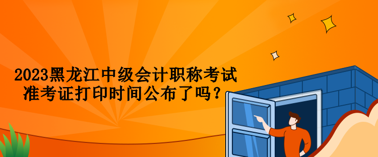2023黑龍江中級會計職稱考試準(zhǔn)考證打印時間公布了嗎？