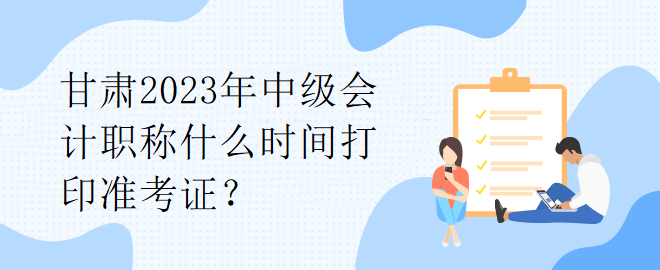 甘肅2023年中級(jí)會(huì)計(jì)職稱什么時(shí)間打印準(zhǔn)考證？