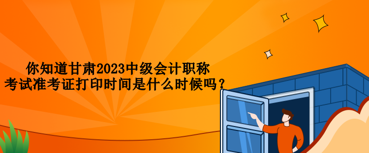 你知道甘肅2023中級會計職稱考試準考證打印時間是什么時候嗎？
