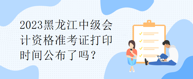 2023黑龍江中級會計資格準考證打印時間公布了嗎？