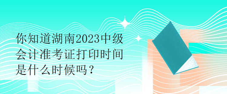 你知道湖南2023中級(jí)會(huì)計(jì)準(zhǔn)考證打印時(shí)間是什么時(shí)候嗎？