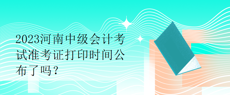 2023河南中級會計考試準(zhǔn)考證打印時間公布了嗎？