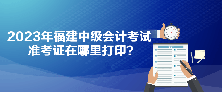 2023年福建中級(jí)會(huì)計(jì)考試準(zhǔn)考證在哪里打印？