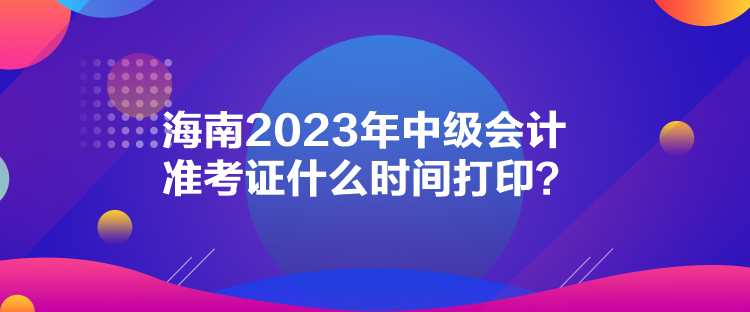 海南2023年中級會計準(zhǔn)考證什么時間打印？