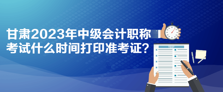 甘肅2023年中級會計職稱考試什么時間打印準考證？