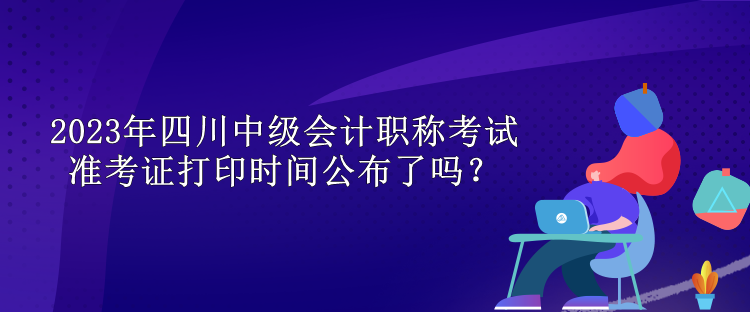 2023年四川中級會計職稱考試準考證打印時間公布了嗎？