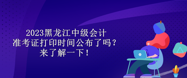 2023黑龍江中級會計準(zhǔn)考證打印時間公布了嗎？來了解一下！