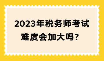 2023年稅務(wù)師考試難度會(huì)加大嗎？