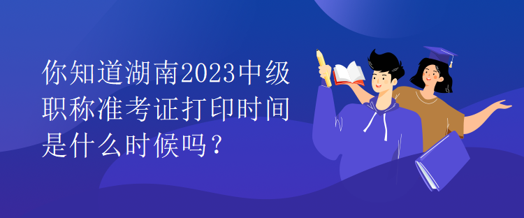 你知道湖南2023中級職稱準(zhǔn)考證打印時間是什么時候嗎？