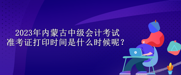 2023年內(nèi)蒙古中級(jí)會(huì)計(jì)考試準(zhǔn)考證打印時(shí)間是什么時(shí)候呢？