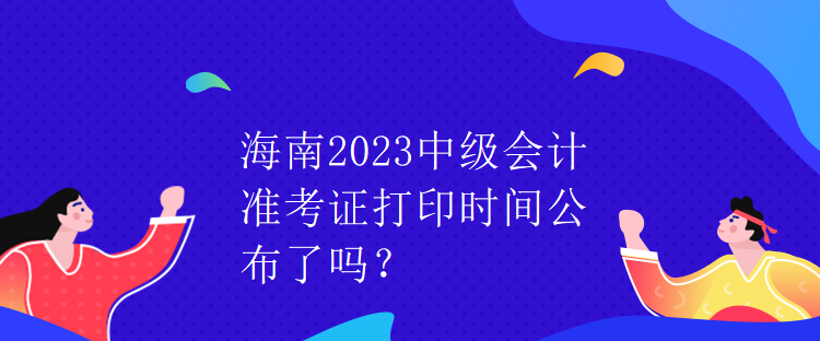海南2023中級會計準考證打印時間公布了嗎？