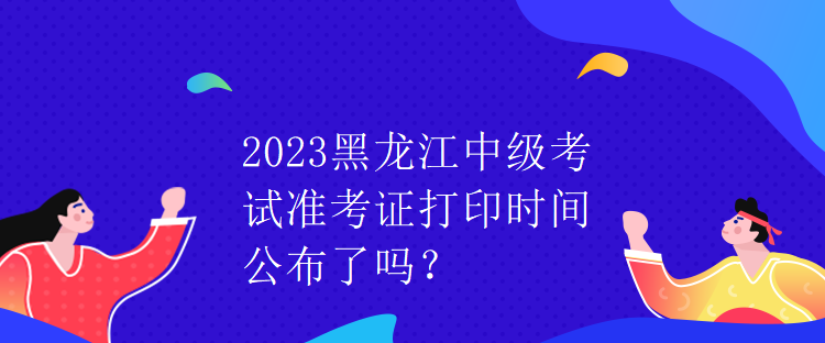 2023黑龍江中級(jí)考試準(zhǔn)考證打印時(shí)間公布了嗎？