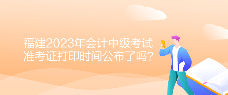福建2023年會計(jì)中級考試準(zhǔn)考證打印時(shí)間公布了嗎？