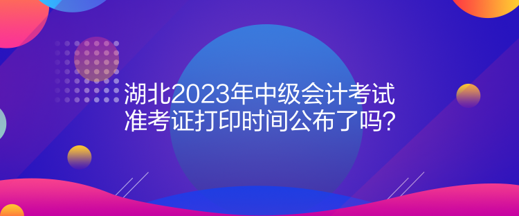 湖北2023年中級會計考試準考證打印時間公布了嗎？