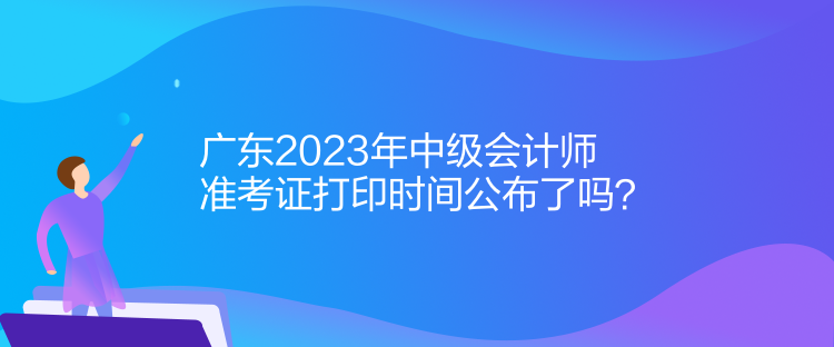 廣東2023年中級(jí)會(huì)計(jì)師準(zhǔn)考證打印時(shí)間公布了嗎？