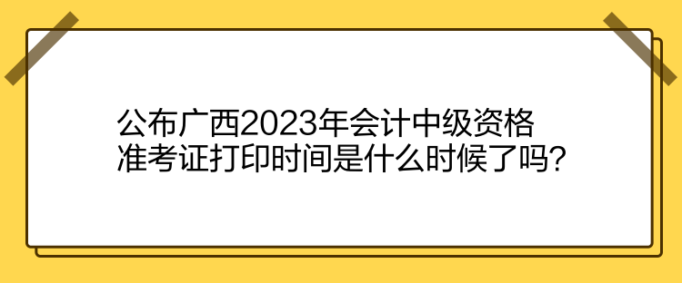 公布廣西2023年會(huì)計(jì)中級(jí)資格準(zhǔn)考證打印時(shí)間是什么時(shí)候了嗎？
