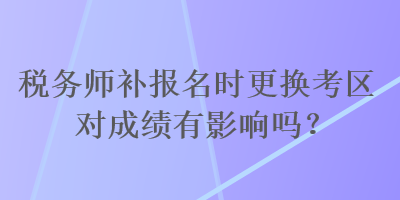 稅務師補報名時更換考區(qū)對成績有影響嗎？