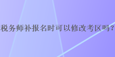 稅務(wù)師補(bǔ)報(bào)名時(shí)可以修改考區(qū)嗎？