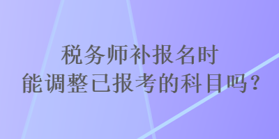 稅務(wù)師補報名時能調(diào)整已報考的科目嗎？