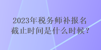 2023年稅務(wù)師補(bǔ)報(bào)名截止時(shí)間是什么時(shí)候？