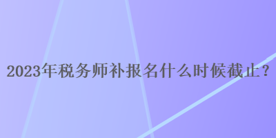 2023年稅務師補報名什么時候截止？
