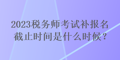 2023稅務(wù)師考試補報名截止時間是什么時候？