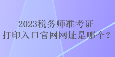 2023稅務師準考證打印入口官網(wǎng)網(wǎng)址是哪個？