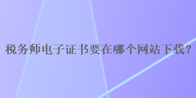 稅務(wù)師電子證書(shū)要在哪個(gè)網(wǎng)站下載？