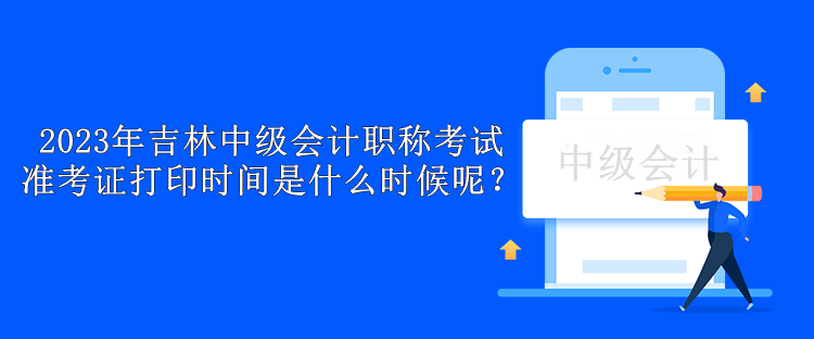 2023年吉林中級會計職稱考試準考證打印時間是什么時候呢？