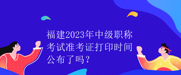 福建2023年中級職稱考試準考證打印時間公布了嗎？
