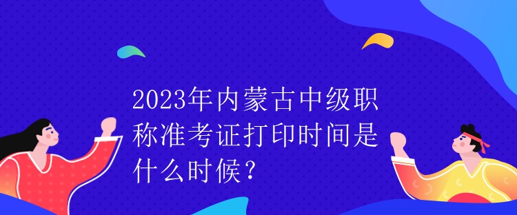 2023年內(nèi)蒙古中級(jí)職稱準(zhǔn)考證打印時(shí)間是什么時(shí)候？