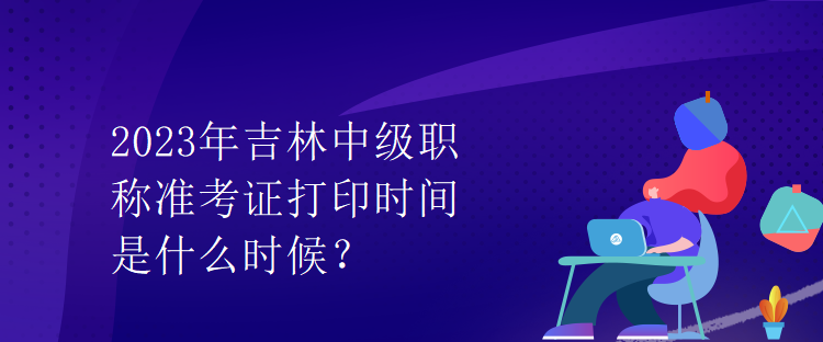 2023年吉林中級(jí)職稱(chēng)準(zhǔn)考證打印時(shí)間是什么時(shí)候？