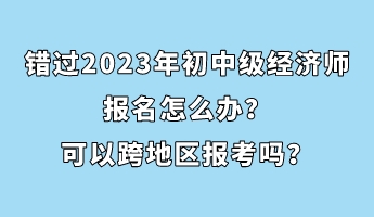 錯過2023年初中級經(jīng)濟(jì)師報名怎么辦？可以跨地區(qū)報考嗎？