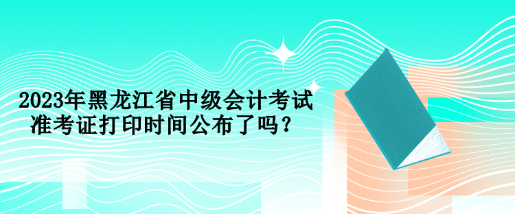 2023年黑龍江省中級會計(jì)考試準(zhǔn)考證打印時(shí)間公布了嗎？