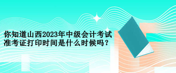 你知道山西2023年中級會計考試準(zhǔn)考證打印時間是什么時候嗎？