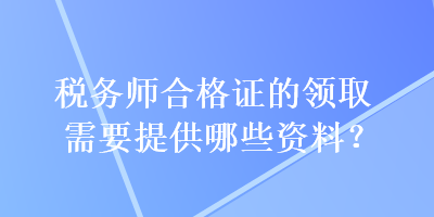稅務(wù)師合格證的領(lǐng)取需要提供哪些資料？