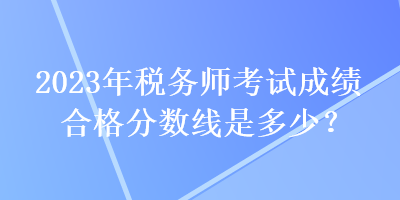 2023年稅務(wù)師考試成績合格分?jǐn)?shù)線是多少？