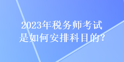 2023年稅務(wù)師考試是如何安排科目的？