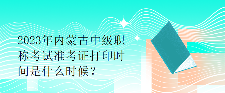 2023年內(nèi)蒙古中級(jí)職稱考試準(zhǔn)考證打印時(shí)間是什么時(shí)候？