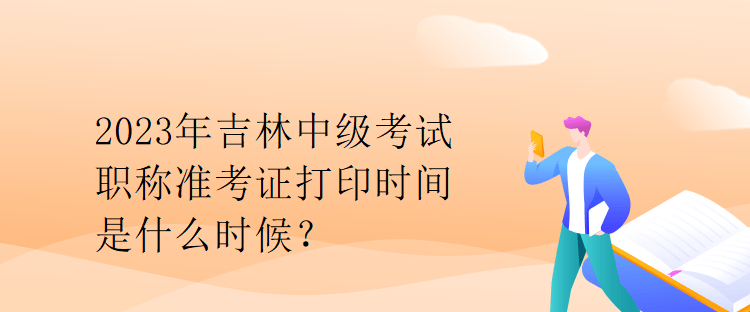 2023年吉林中級考試職稱準考證打印時間是什么時候？