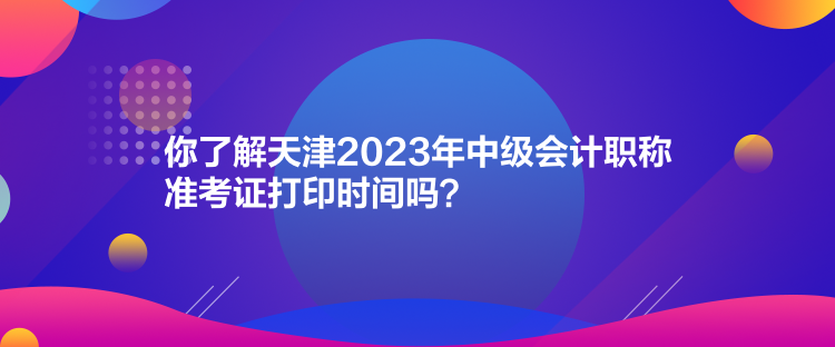 你了解天津2023年中級會計職稱準考證打印時間嗎？