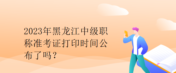 2023年黑龍江中級職稱準(zhǔn)考證打印時間公布了嗎？