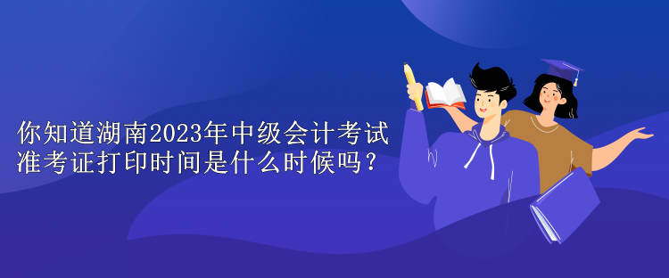 你知道湖南2023年中級會計考試準考證打印時間是什么時候嗎？