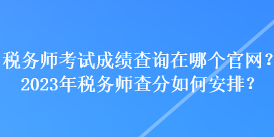 稅務師考試成績查詢在哪個官網(wǎng)？2023年稅務師查分如何安排？