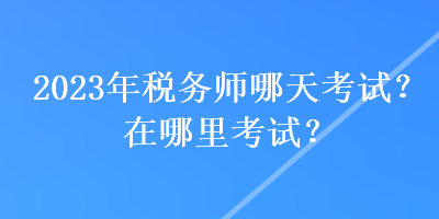 2023年稅務(wù)師哪天考試？在哪里考試？