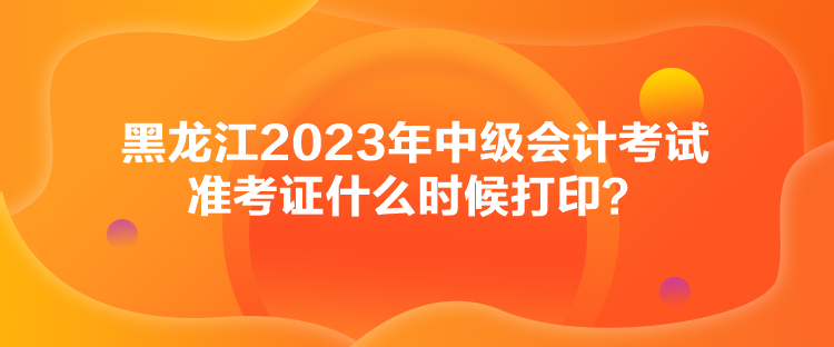 黑龍江2023年中級會計考試準考證什么時候打印？