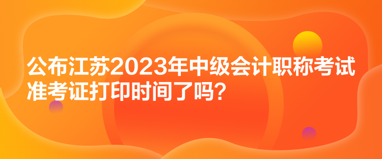 公布江蘇2023年中級會計職稱考試準(zhǔn)考證打印時間了嗎？