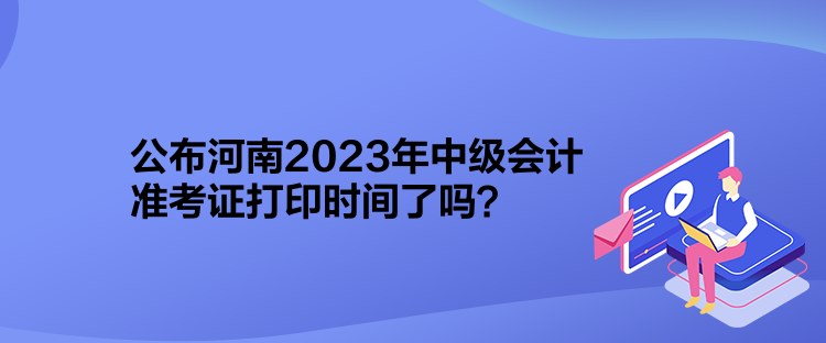 公布河南2023年中級會計準考證打印時間了嗎？